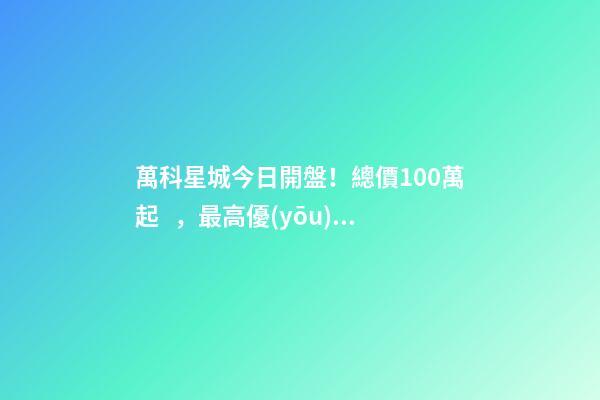 萬科星城今日開盤！總價100萬起，最高優(yōu)惠10萬